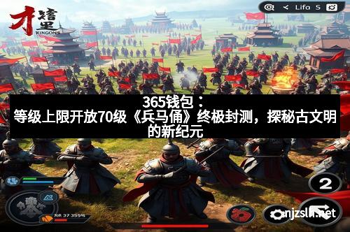 365钱包：等级上限开放70级《兵马俑》终极封测，探秘古文明的新纪元